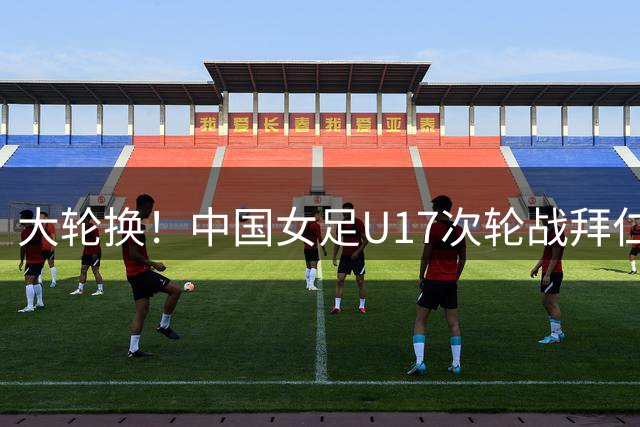 大轮换！中国女足U17次轮战拜仁首发：叶欣怡、杨雨萱先发